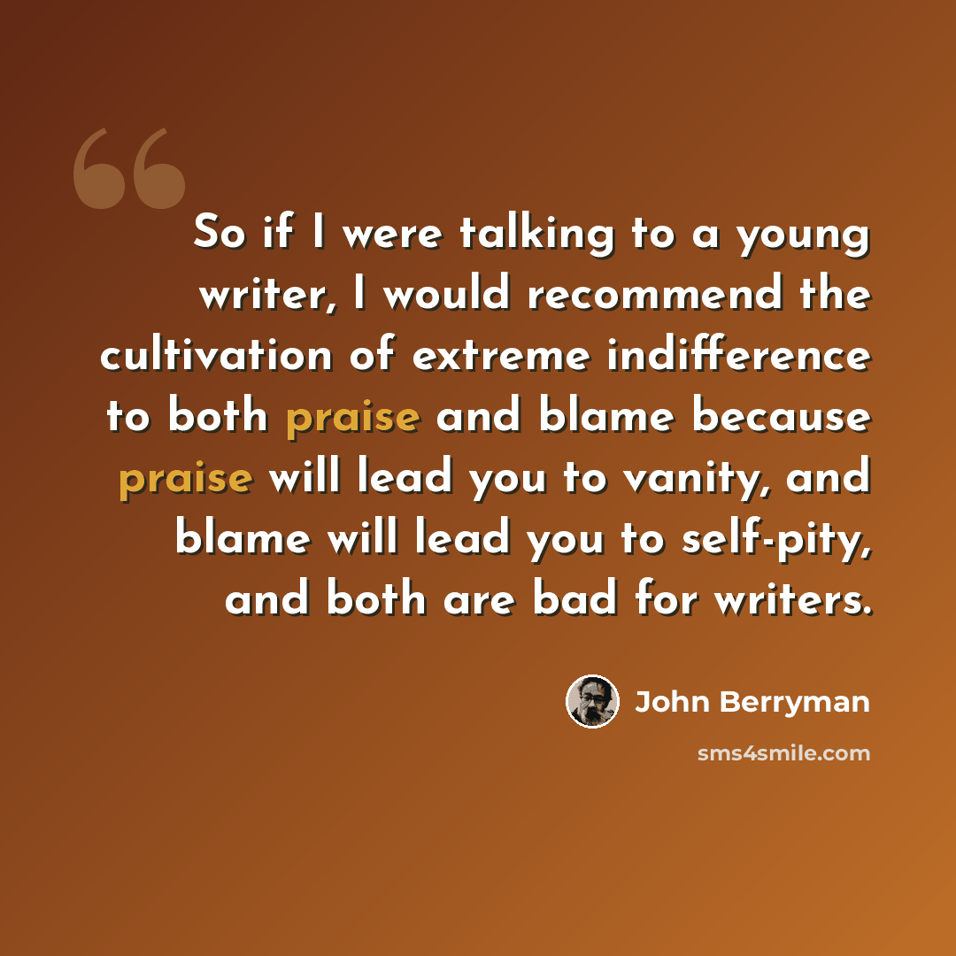 “So if I were talking to a young writer, I would recommend the cultivation of extreme indifference to both praise and blame because praise will lead you to vanity, and blame will lead you to self-pity, and both are bad for writers.” quote by John Berryman