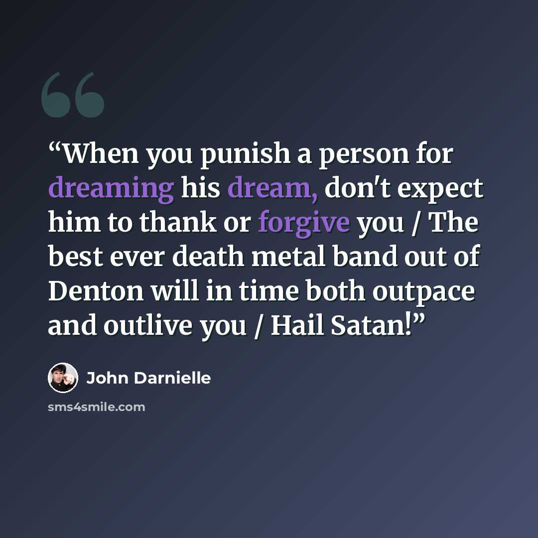“When you punish a person for dreaming his dream, don't expect him to thank or forgive you / The best ever death metal band out of Denton will in time both outpace and outlive you / Hail Satan!” quote by John Darnielle
