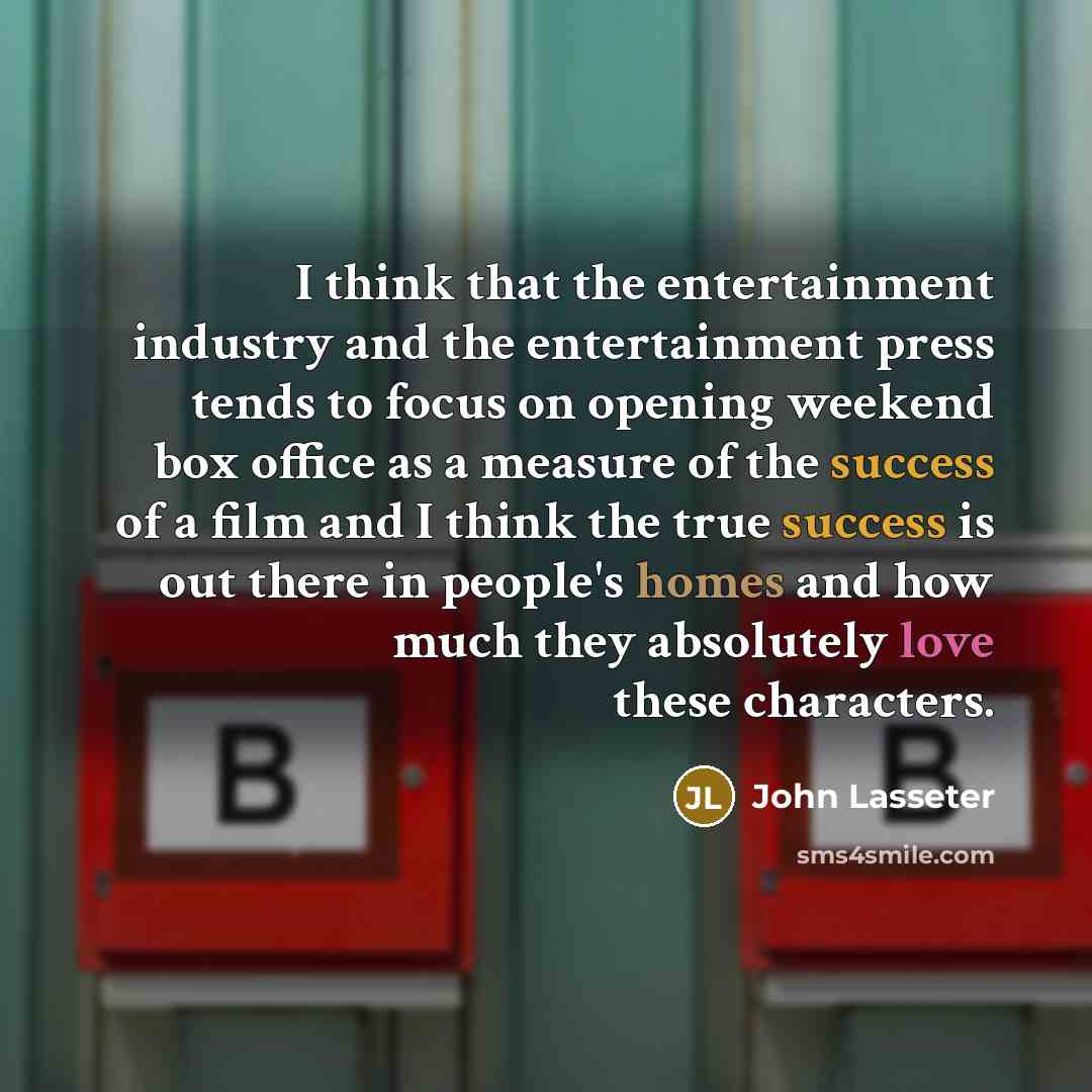 “I think that the entertainment industry and the entertainment press tends to focus on opening weekend box office as a measure of the success of a film and I think the true success is out there in people's homes and how much they absolutely love these characters.” quote by John Lasseter