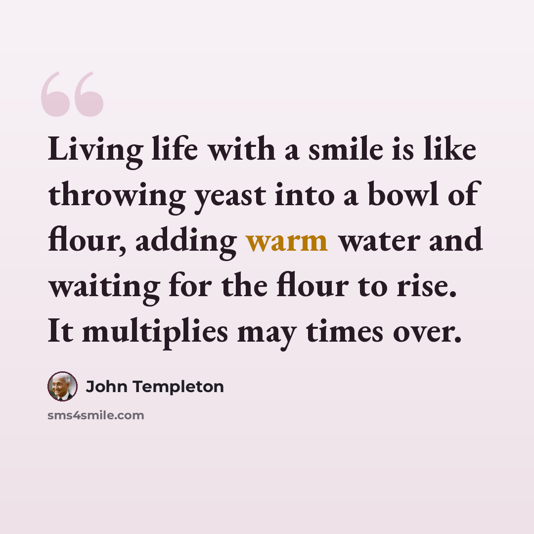 “Living life with a smile is like throwing yeast into a bowl of flour, adding warm water and waiting for the flour to rise. It multiplies may times over.” quote by John Templeton