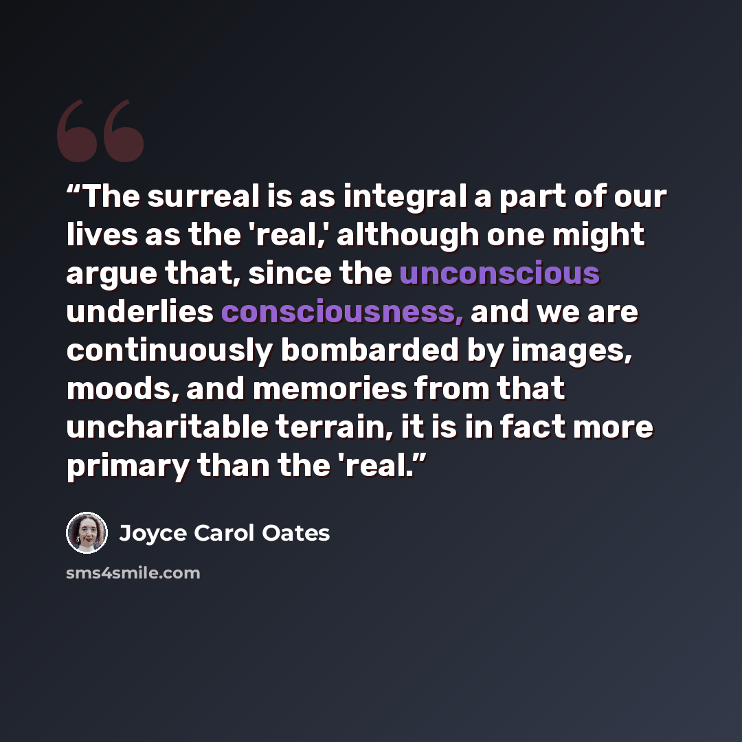 “The surreal is as integral a part of our lives as the 'real,' although one might argue that, since the unconscious underlies consciousness, and we are continuously bombarded by images, moods, and memories from that uncharitable terrain, it is in fact more primary than the 'real.” quote by Joyce Carol Oates