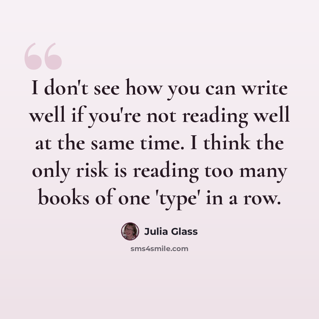 “I don't see how you can write well if you're not reading well at the same time. I think the only risk is reading too many books of one 'type' in a row.” quote by Julia Glass