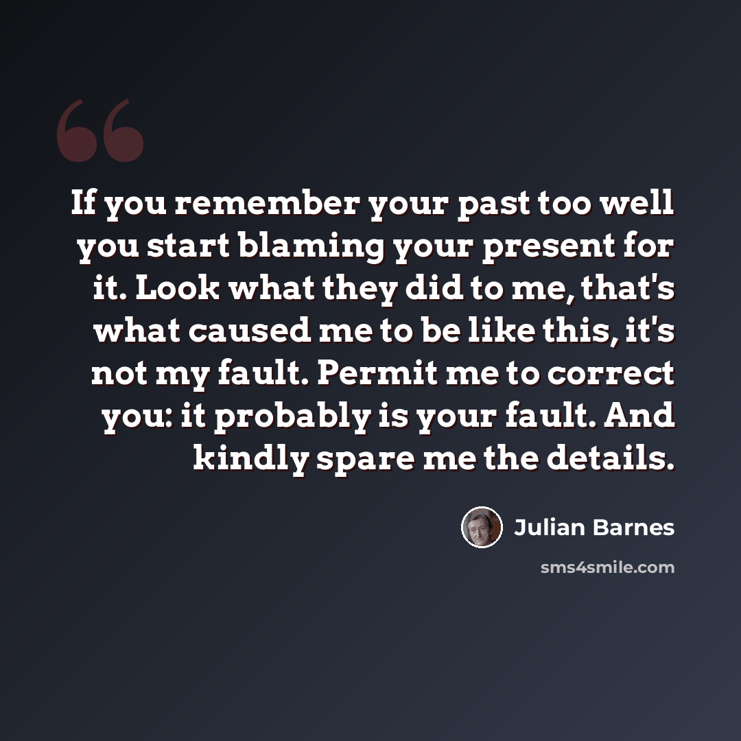 “If you remember your past too well you start blaming your present for it. Look what they did to me, that's what caused me to be like this, it's not my fault. Permit me to correct you: it probably is your fault. And kindly spare me the details.” quote by Julian Barnes
