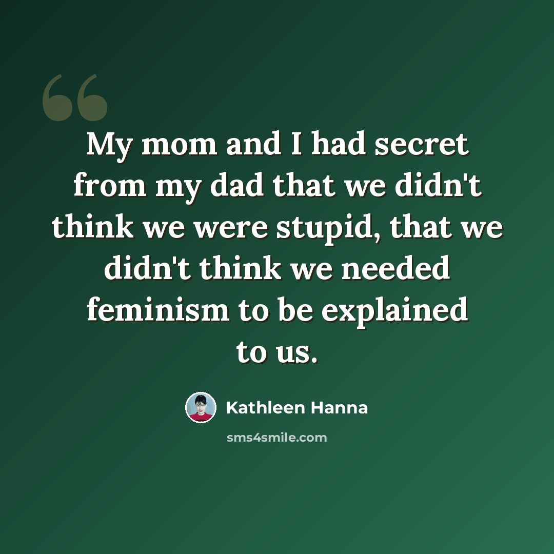 “My mom and I had secret from my dad that we didn't think we were stupid, that we didn't think we needed feminism to be explained to us.” quote by Kathleen Hanna