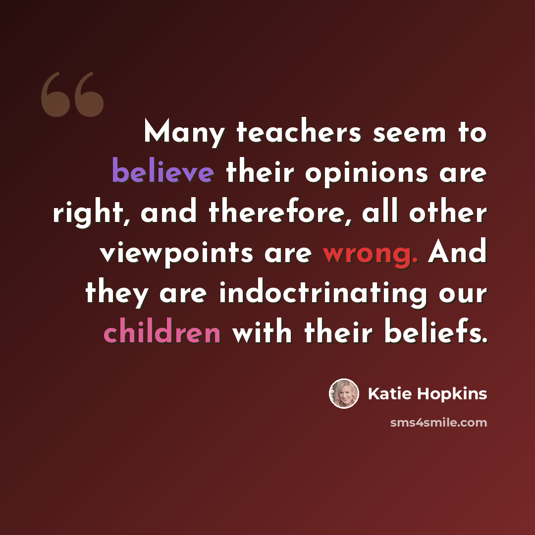 “Many teachers seem to believe their opinions are right, and therefore, all other viewpoints are wrong. And they are indoctrinating our children with their beliefs.” quote by Katie Hopkins