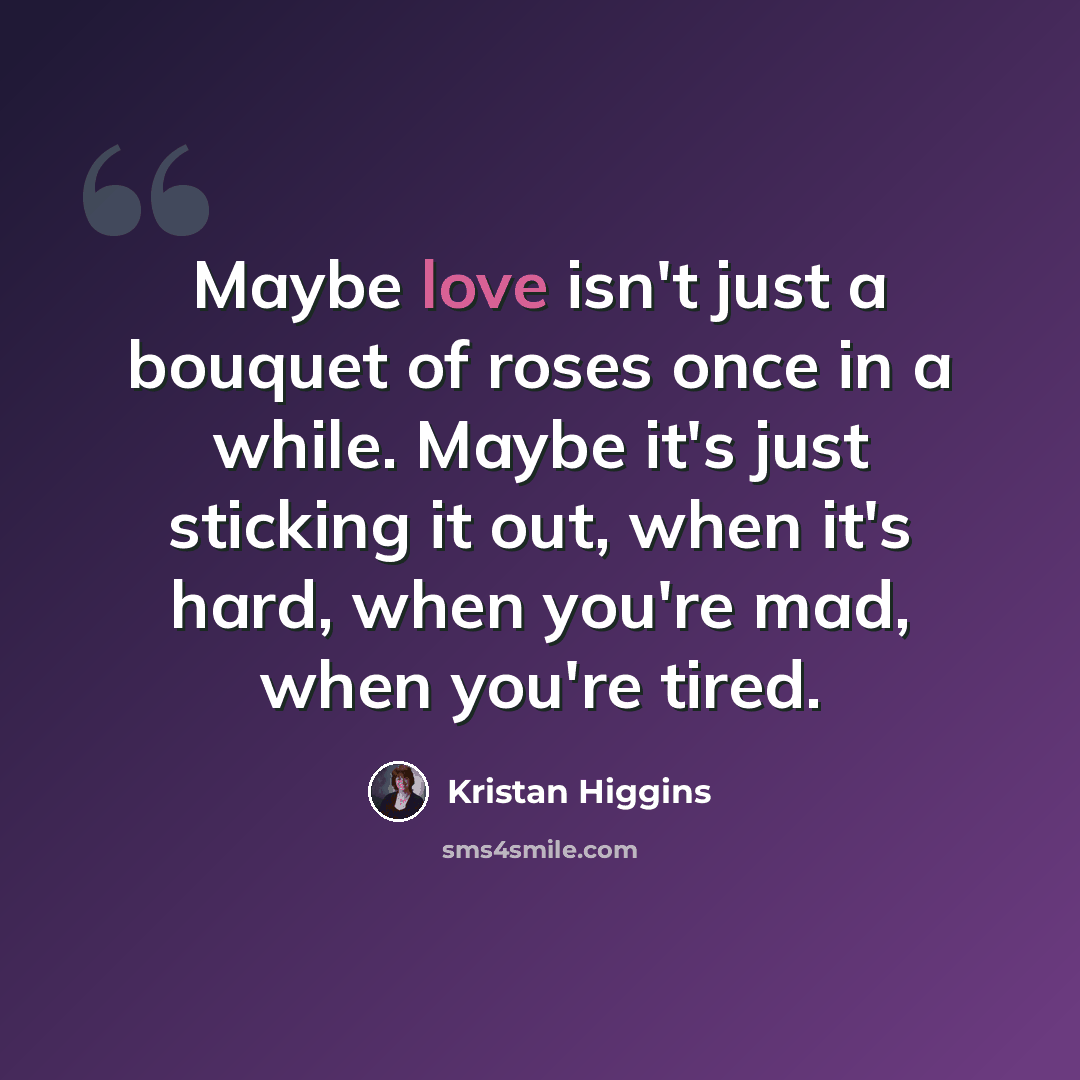“Maybe love isn't just a bouquet of roses once in a while. Maybe it's just sticking it out, when it's hard, when you're mad, when you're tired.” quote by Kristan Higgins