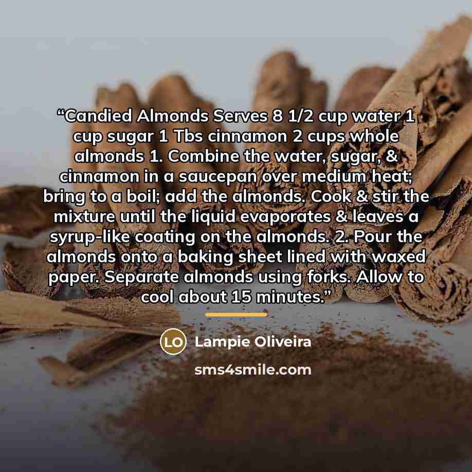 “Candied Almonds Serves 8 1/2 cup water 1 cup sugar 1 Tbs cinnamon 2 cups whole almonds 1. Combine the water, sugar, & cinnamon in a saucepan over medium heat; bring to a boil; add the almonds. Cook & stir the mixture until the liquid evaporates & leaves a syrup-like coating on the almonds. 2. Pour…” quote by Lampie Oliveira