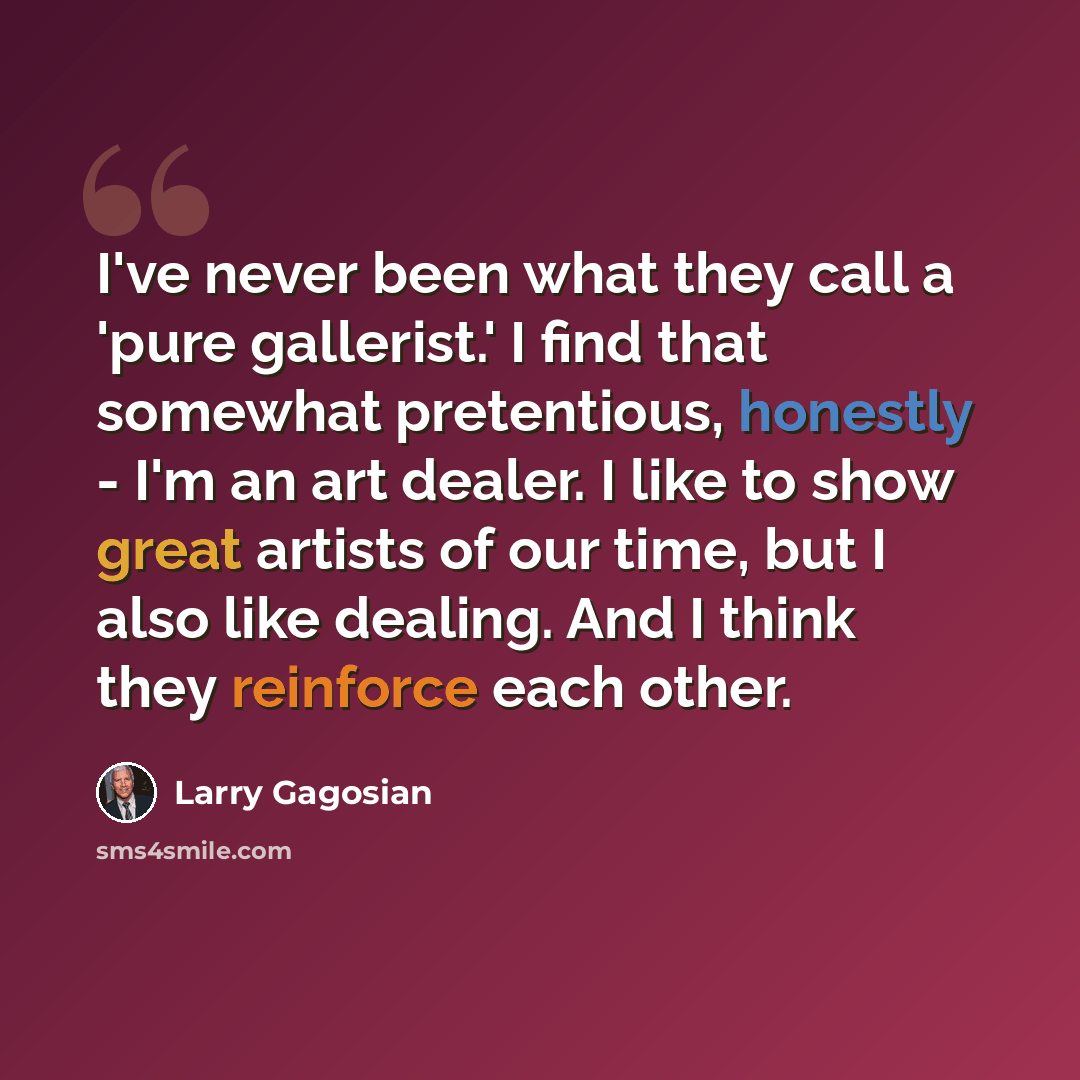 “I've never been what they call a 'pure gallerist.' I find that somewhat pretentious, honestly - I'm an art dealer. I like to show great artists of our time, but I also like dealing. And I think they reinforce each other.” quote by Larry Gagosian