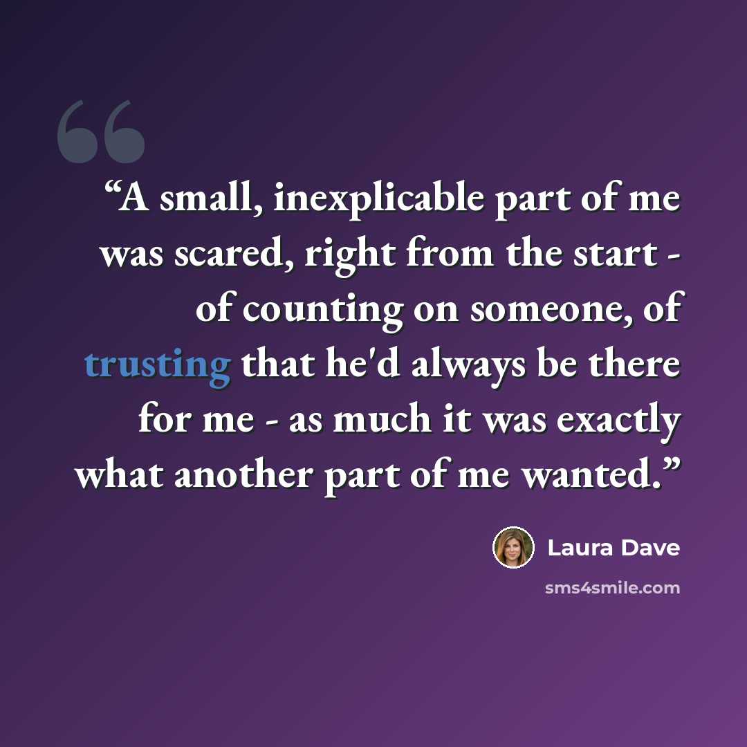 “A small, inexplicable part of me was scared, right from the start - of counting on someone, of trusting that he'd always be there for me - as much it was exactly what another part of me wanted.” quote by Laura Dave
