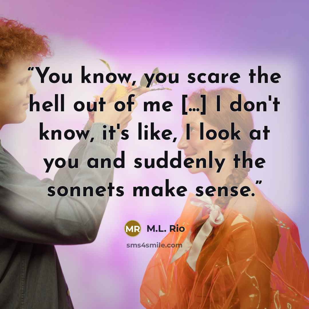 “You know, you scare the hell out of me [...] I don't know, it's like, I look at you and suddenly the sonnets make sense.” quote by M.L. Rio
