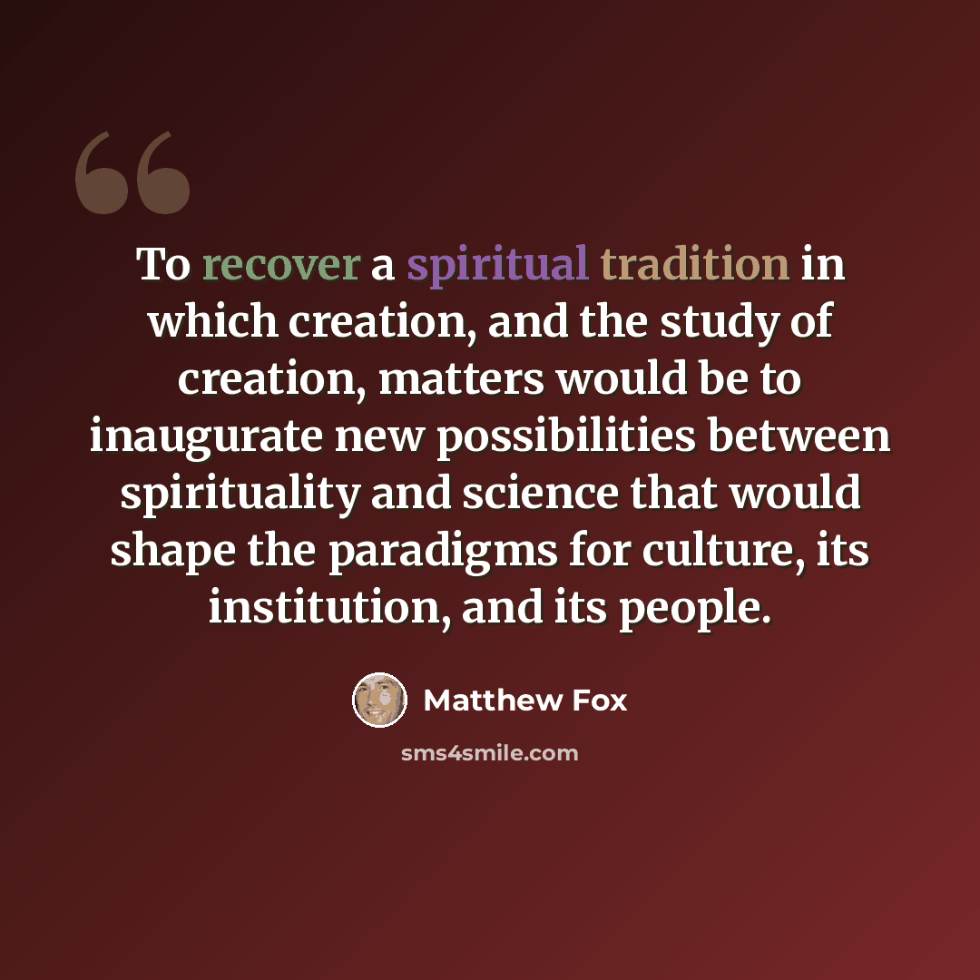 “To recover a spiritual tradition in which creation, and the study of creation, matters would be to inaugurate new possibilities between spirituality and science that would shape the paradigms for culture, its institution, and its people.” quote by Matthew Fox