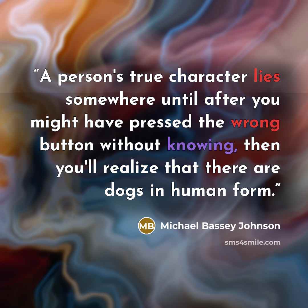 “A person's true character lies somewhere until after you might have pressed the wrong button without knowing, then you'll realize that there are dogs in human form.” quote by Michael Bassey Johnson