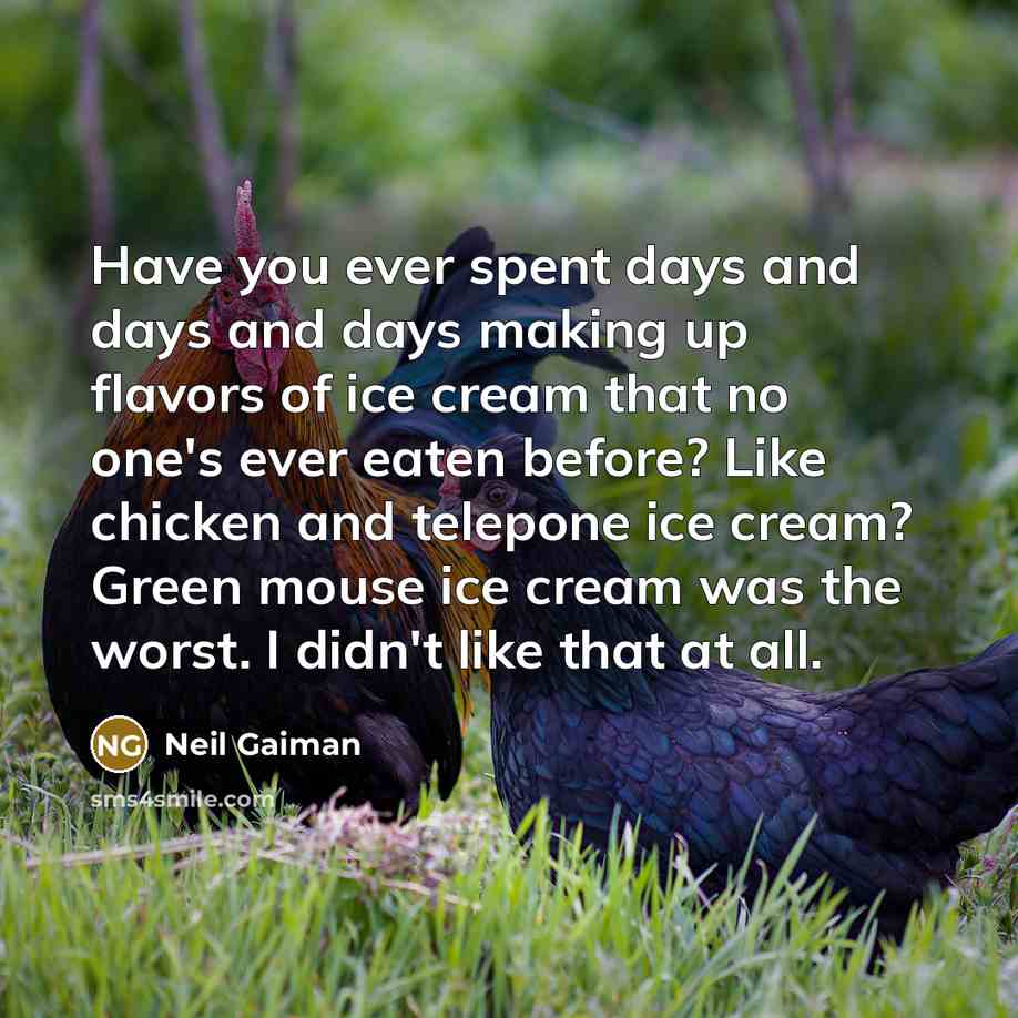 “Have you ever spent days and days and days making up flavors of ice cream that no one's ever eaten before? Like chicken and telepone ice cream? Green mouse ice cream was the worst. I didn't like that at all.” quote by Neil Gaiman
