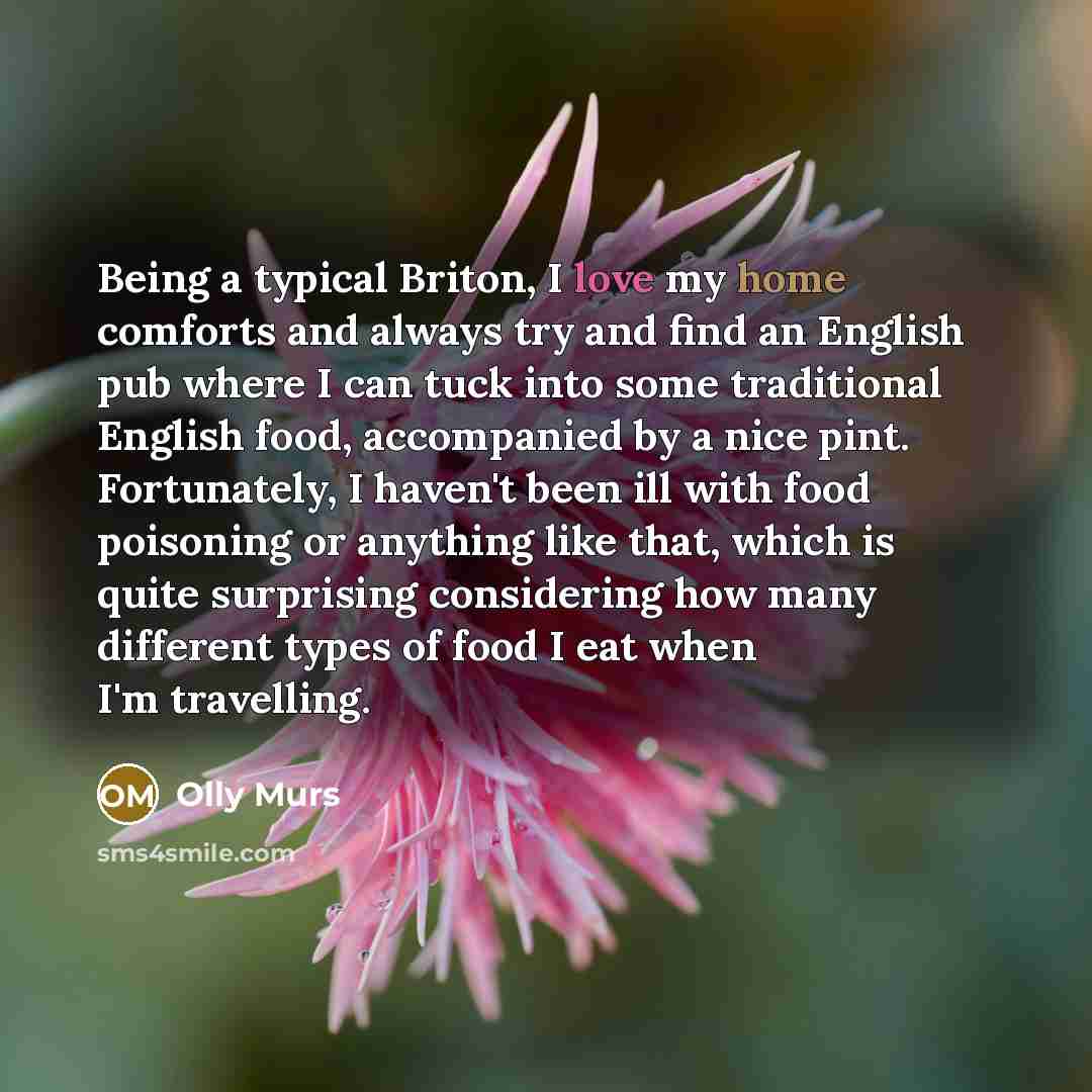 “Being a typical Briton, I love my home comforts and always try and find an English pub where I can tuck into some traditional English food, accompanied by a nice pint. Fortunately, I haven't been ill with food poisoning or anything like that, which is quite surprising considering how many…” quote by Olly Murs