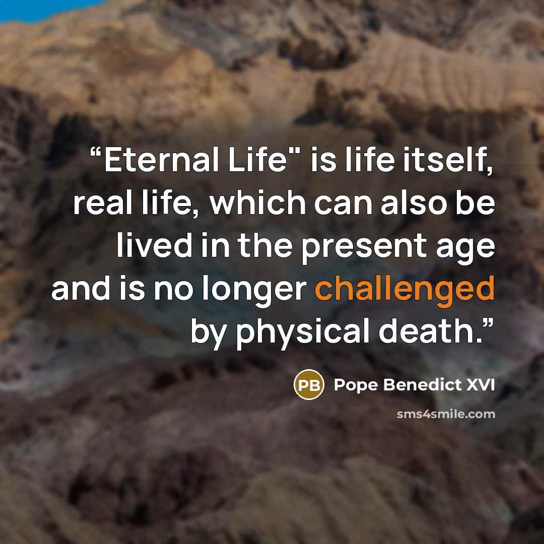 “Eternal Life" is life itself, real life, which can also be lived in the present age and is no longer challenged by physical death.” quote by Pope Benedict XVI