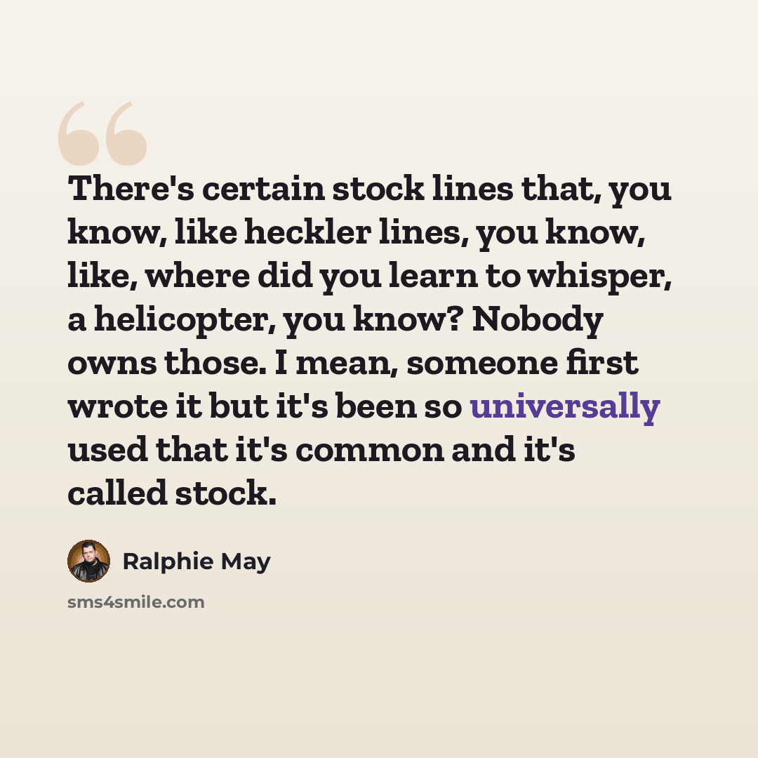 “There's certain stock lines that, you know, like heckler lines, you know, like, where did you learn to whisper, a helicopter, you know? Nobody owns those. I mean, someone first wrote it but it's been so universally used that it's common and it's called stock.” quote by Ralphie May