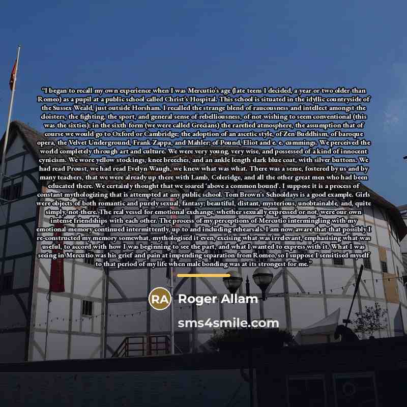 “I began to recall my own experience when I was Mercutio’s age (late teens I decided, a year or two older than Romeo) as a pupil at a public school called Christ’s Hospital. This school is situated in the idyllic countryside of the Sussex Weald, just outside Horsham. I recalled the strange blend of…” quote by Roger Allam