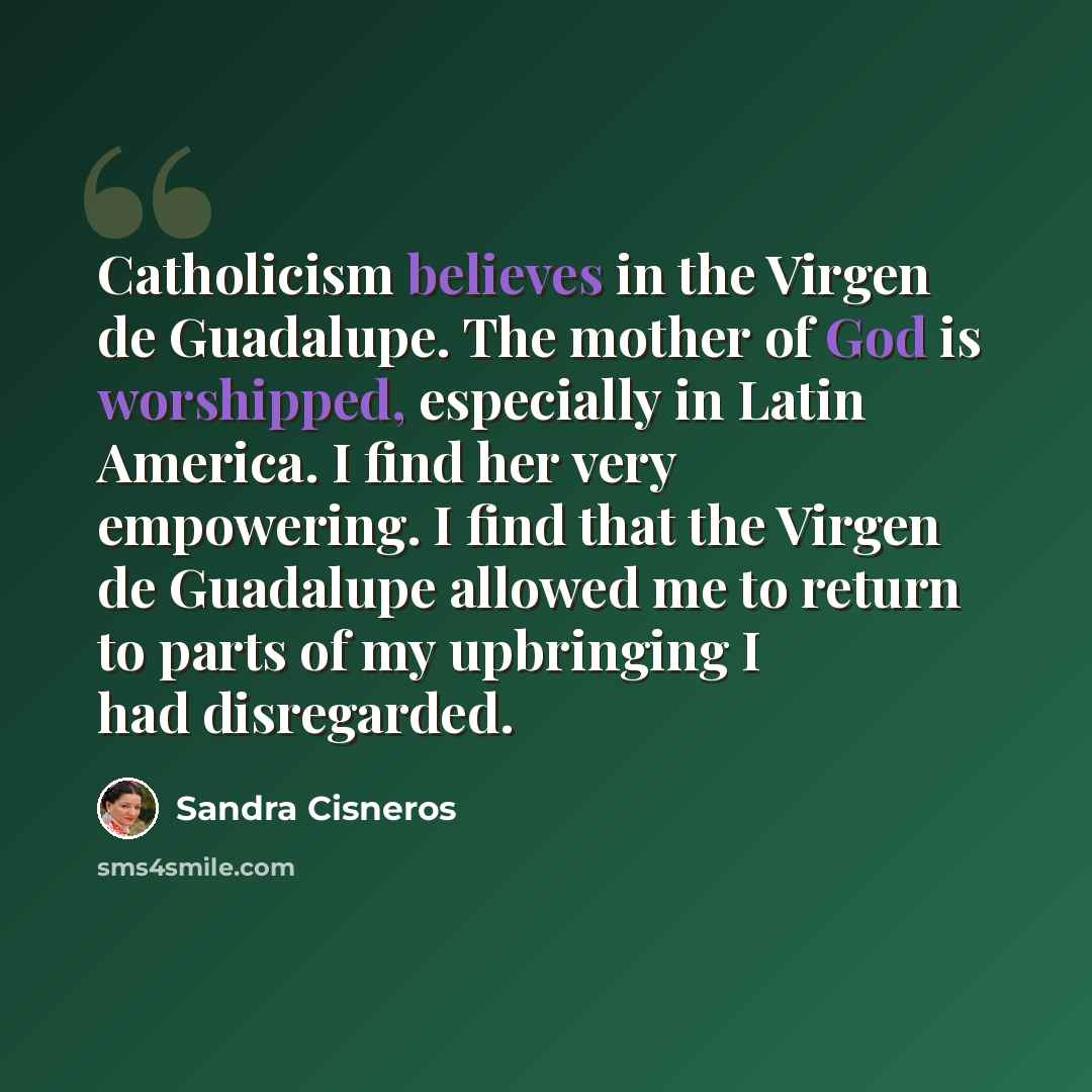 “Catholicism believes in the Virgen de Guadalupe. The mother of God is worshipped, especially in Latin America. I find her very empowering. I find that the Virgen de Guadalupe allowed me to return to parts of my upbringing I had disregarded.” quote by Sandra Cisneros