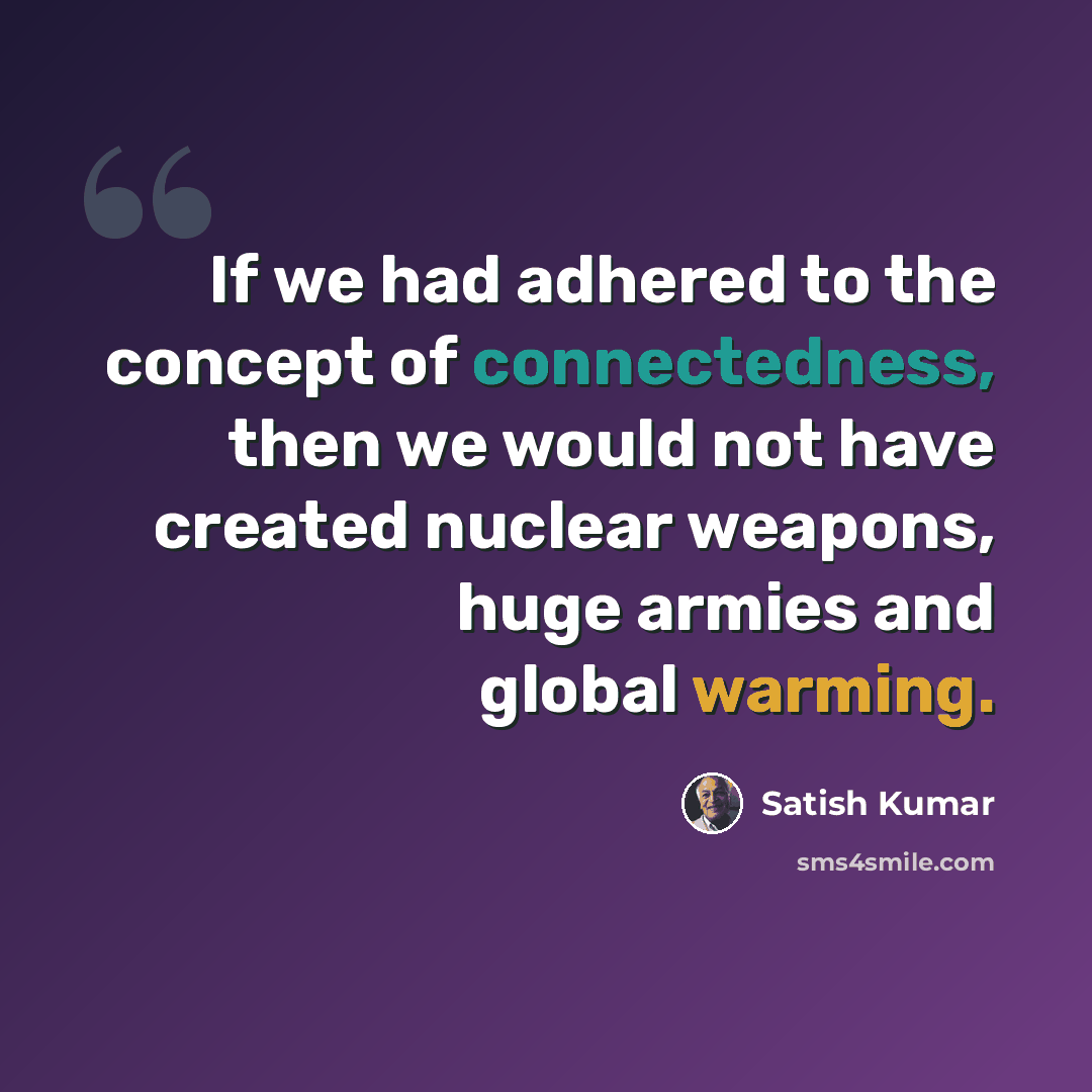 “If we had adhered to the concept of connectedness, then we would not have created nuclear weapons, huge armies and global warming.” quote by Satish Kumar