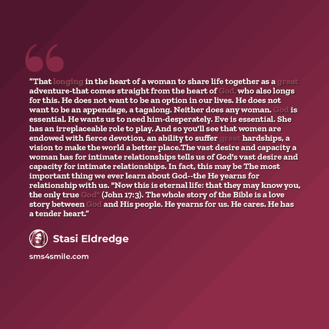 “That longing in the heart of a woman to share life together as a great adventure-that comes straight from the heart of God, who also longs for this. He does not want to be an option in our lives. He does not want to be an appendage, a tagalong. Neither does any woman. God is essential. He wants us…” quote by Stasi Eldredge