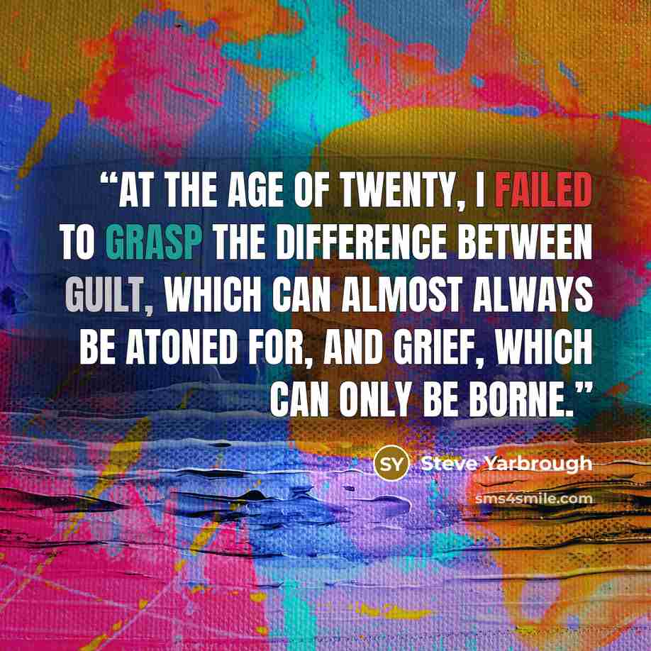 “At the age of twenty, I failed to grasp the difference between guilt, which can almost always be atoned for, and grief, which can only be borne.” quote by Steve Yarbrough