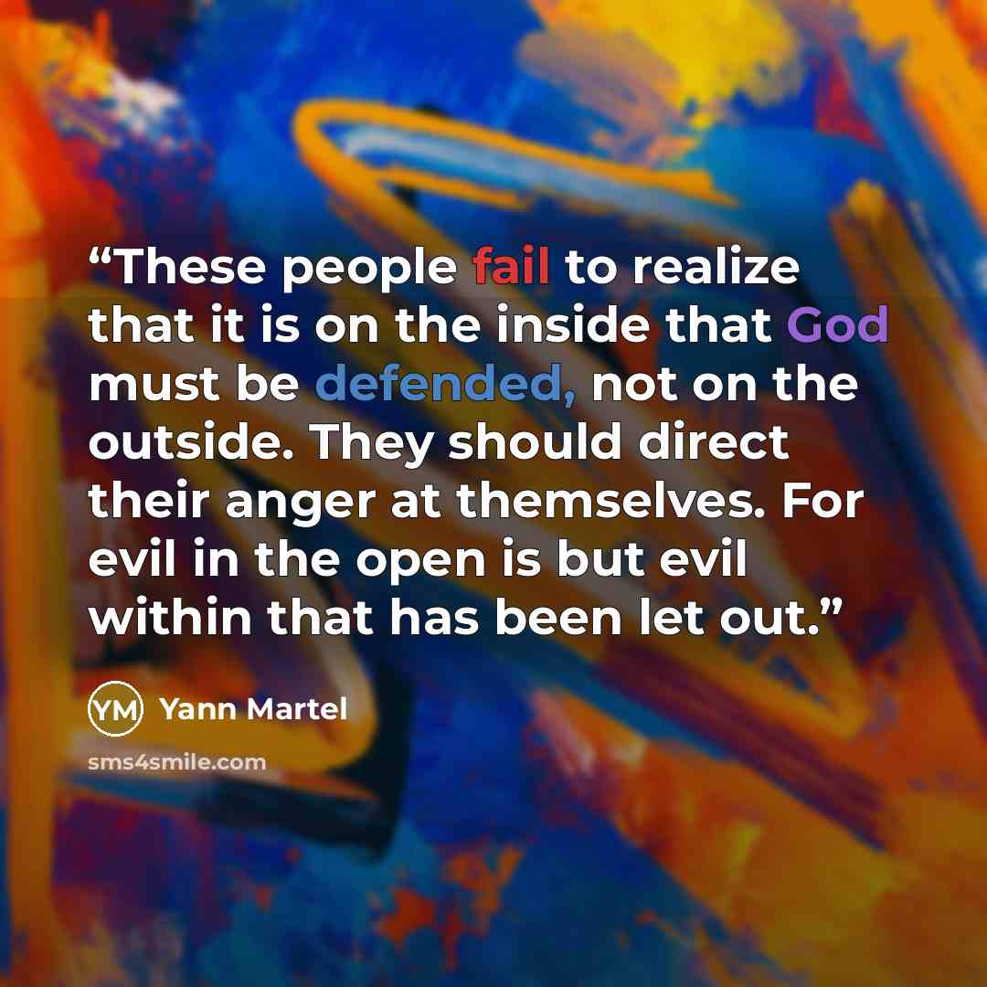 “These people fail to realize that it is on the inside that God must be defended, not on the outside. They should direct their anger at themselves. For evil in the open is but evil within that has been let out.” quote by Yann Martel