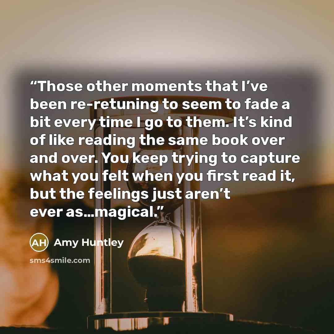 “Those other moments that I’ve been re-retuning to seem to fade a bit every time I go to them. It’s kind of like reading the same book over and over. You keep trying to capture what you felt when you first read it, but the feelings just aren’t ever as…magical.” quote by Amy Huntley