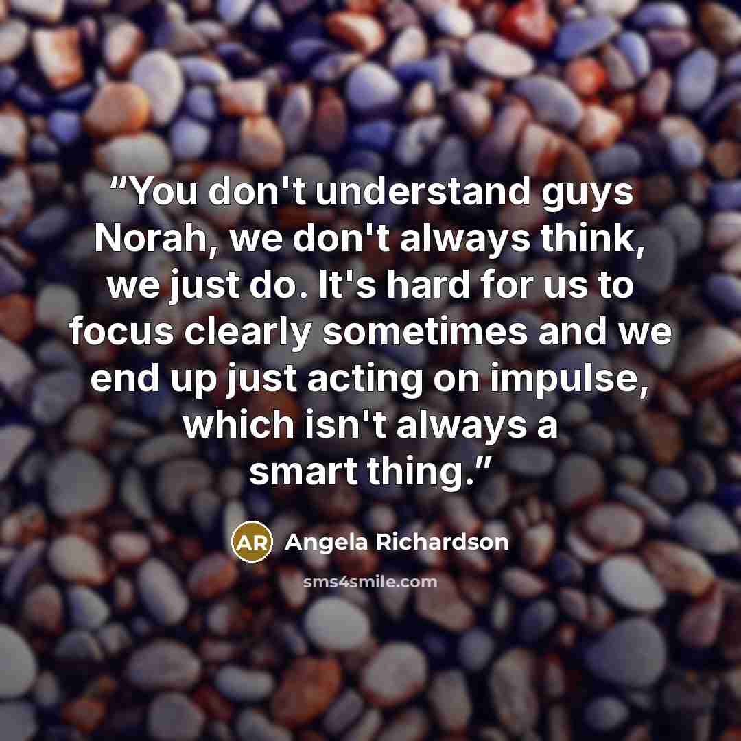 “You don't understand guys Norah, we don't always think, we just do. It's hard for us to focus clearly sometimes and we end up just acting on impulse, which isn't always a smart thing.” quote by Angela Richardson