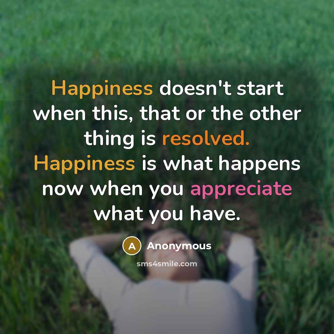 “Happiness doesn't start when this, that or the other thing is resolved. Happiness is what happens now when you appreciate what you have.” quote by Anonymous