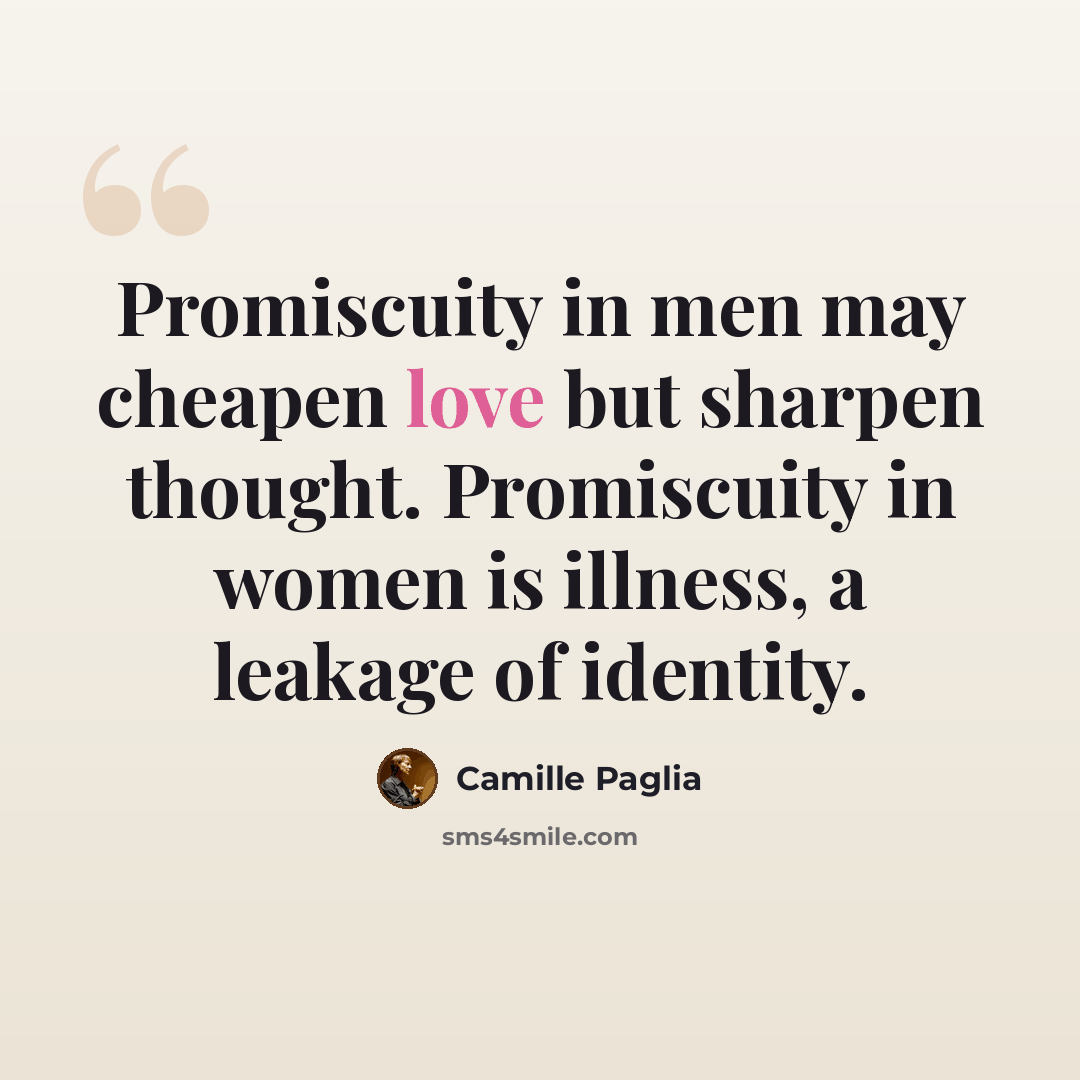 “Promiscuity in men may cheapen love but sharpen thought. Promiscuity in women is illness, a leakage of identity.” quote by Camille Paglia