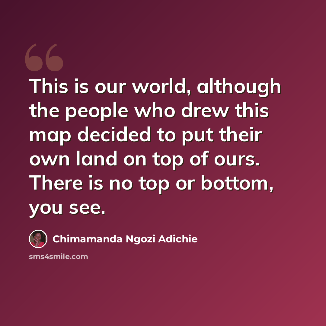 “This is our world, although the people who drew this map decided to put their own land on top of ours. There is no top or bottom, you see.” quote by Chimamanda Ngozi Adichie