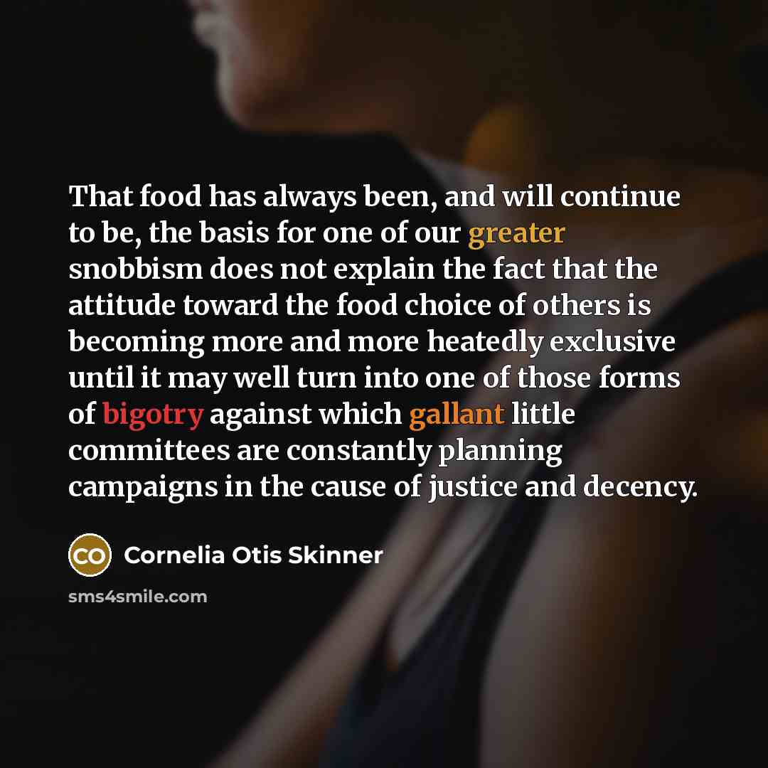 “That food has always been, and will continue to be, the basis for one of our greater snobbism does not explain the fact that the attitude toward the food choice of others is becoming more and more heatedly exclusive until it may well turn into one of those forms of bigotry against which gallant…” quote by Cornelia Otis Skinner