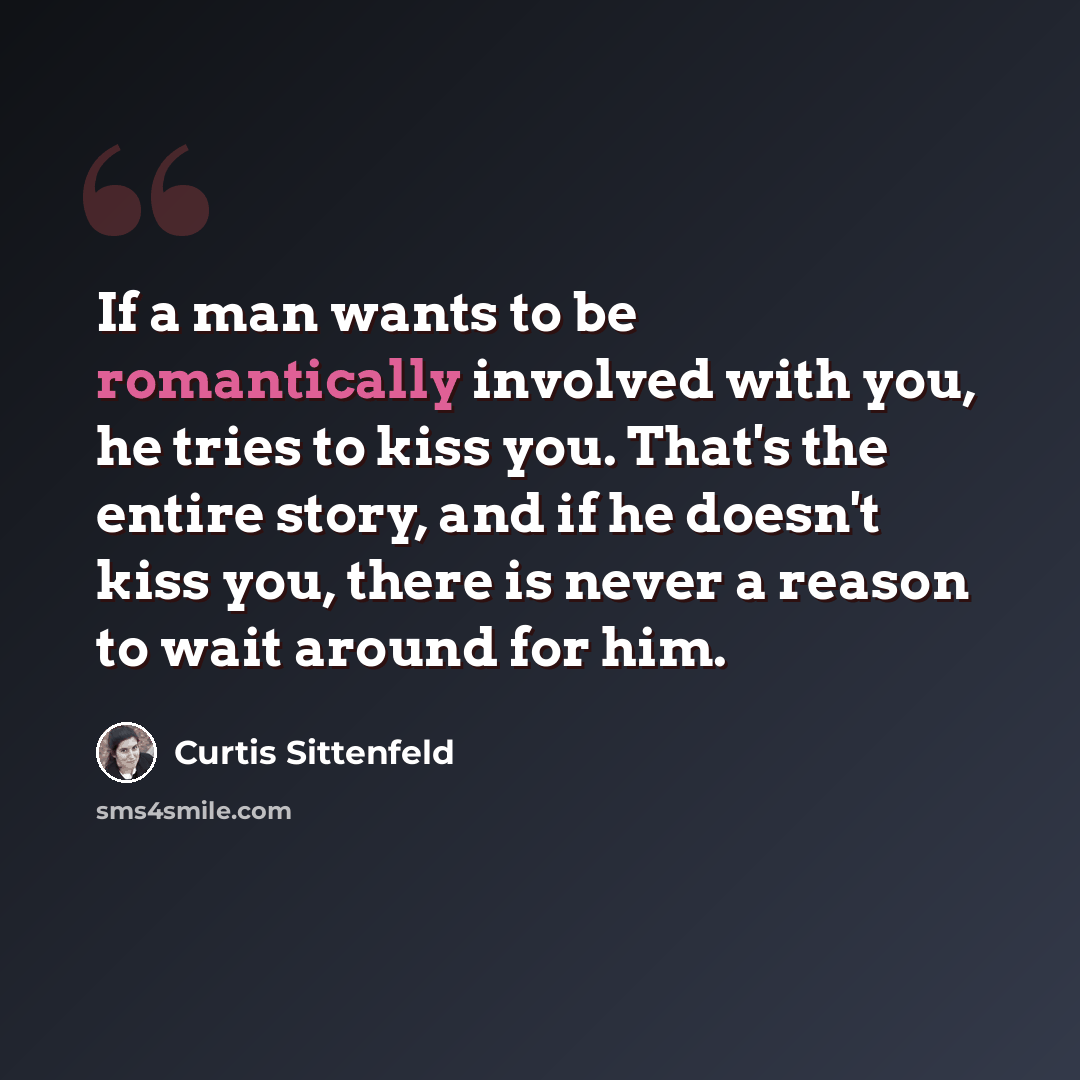 “If a man wants to be romantically involved with you, he tries to kiss you. That's the entire story, and if he doesn't kiss you, there is never a reason to wait around for him.” quote by Curtis Sittenfeld