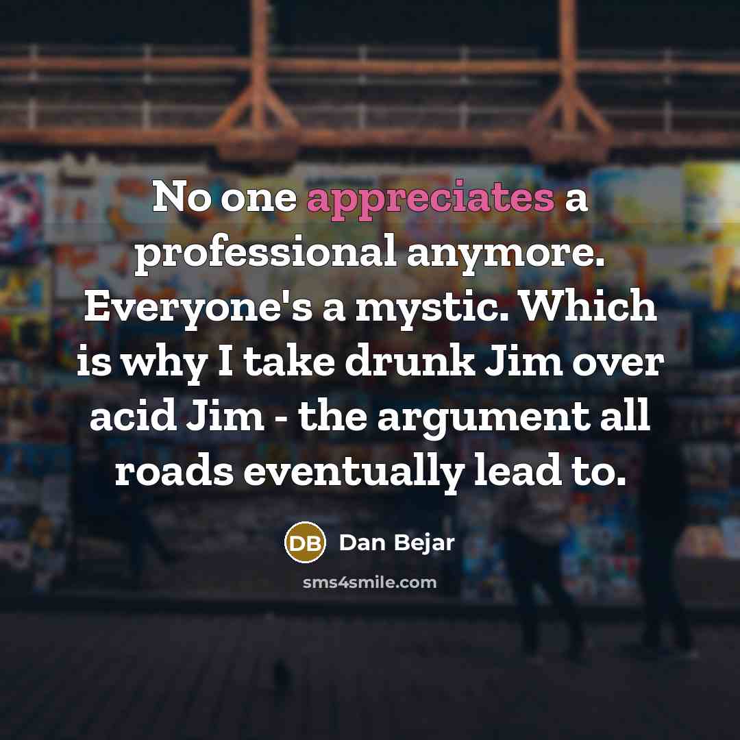 “No one appreciates a professional anymore. Everyone's a mystic. Which is why I take drunk Jim over acid Jim - the argument all roads eventually lead to.” quote by Dan Bejar