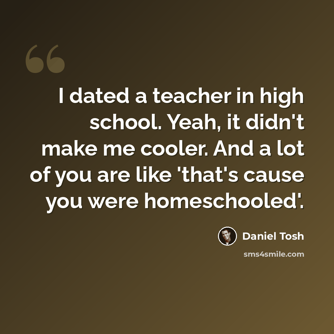 “I dated a teacher in high school. Yeah, it didn't make me cooler. And a lot of you are like 'that's cause you were homeschooled'.” quote by Daniel Tosh