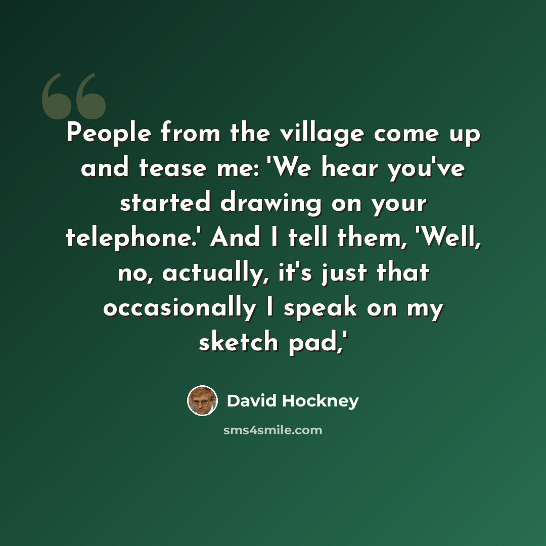 “People from the village come up and tease me: 'We hear you've started drawing on your telephone.' And I tell them, 'Well, no, actually, it's just that occasionally I speak on my sketch pad,'” quote by David Hockney