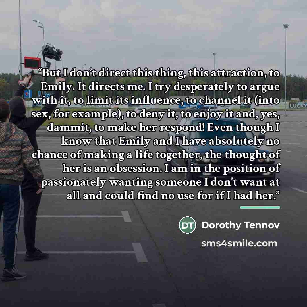 “But I don’t direct this thing, this attraction, to Emily. It directs me. I try desperately to argue with it, to limit its influence, to channel it (into sex, for example), to deny it, to enjoy it and, yes, dammit, to make her respond! Even though I know that Emily and I have absolutely no chance…” quote by Dorothy Tennov