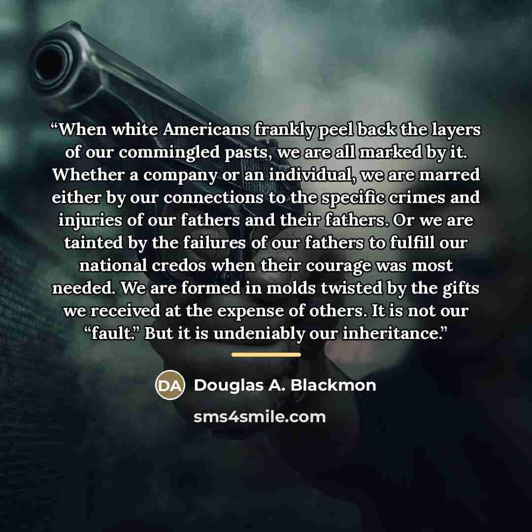 “When white Americans frankly peel back the layers of our commingled pasts, we are all marked by it. Whether a company or an individual, we are marred either by our connections to the specific crimes and injuries of our fathers and their fathers. Or we are tainted by the failures of our fathers to…” quote by Douglas A. Blackmon