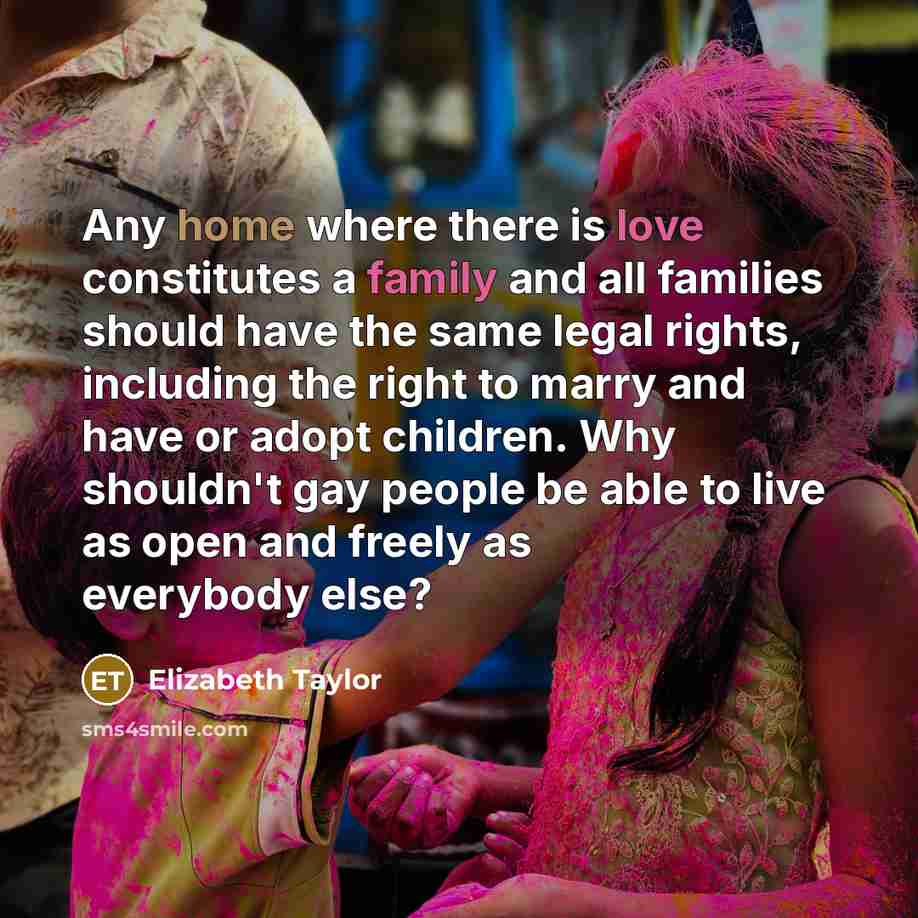 “Any home where there is love constitutes a family and all families should have the same legal rights, including the right to marry and have or adopt children. Why shouldn't gay people be able to live as open and freely as everybody else?” quote by Elizabeth Taylor