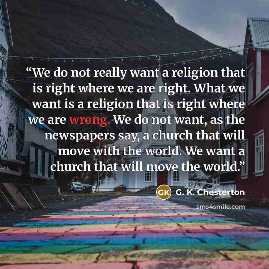 “We do not really want a religion that is right where we are right. What we want is a religion that is right where we are wrong. We do not want, as the newspapers say, a church that will move with the world. We want a church that will move the world.” quote by G. K. Chesterton