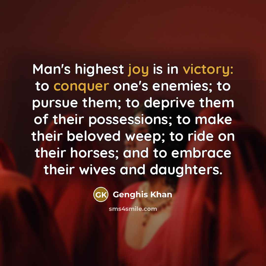 “Man's highest joy is in victory: to conquer one's enemies; to pursue them; to deprive them of their possessions; to make their beloved weep; to ride on their horses; and to embrace their wives and daughters.” quote by Genghis Khan