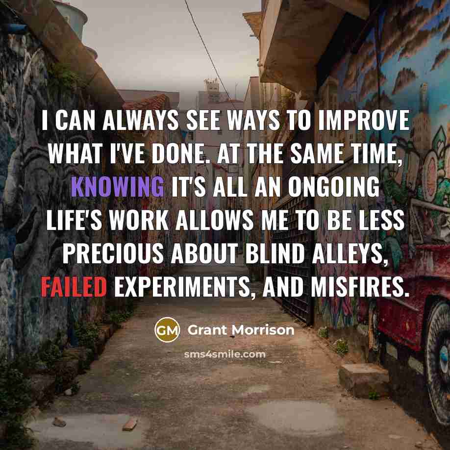 “I can always see ways to improve what I've done. At the same time, knowing it's all an ongoing life's work allows me to be less precious about blind alleys, failed experiments, and misfires.” quote by Grant Morrison
