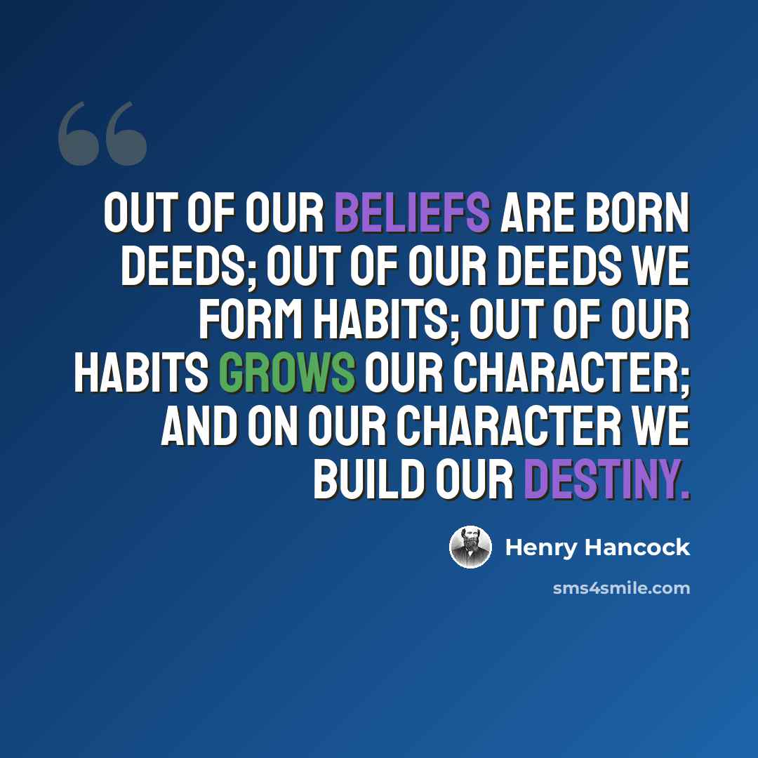 “Out of our beliefs are born deeds; out of our deeds we form habits; out of our habits grows our character; and on our character we build our destiny.” quote by Henry Hancock