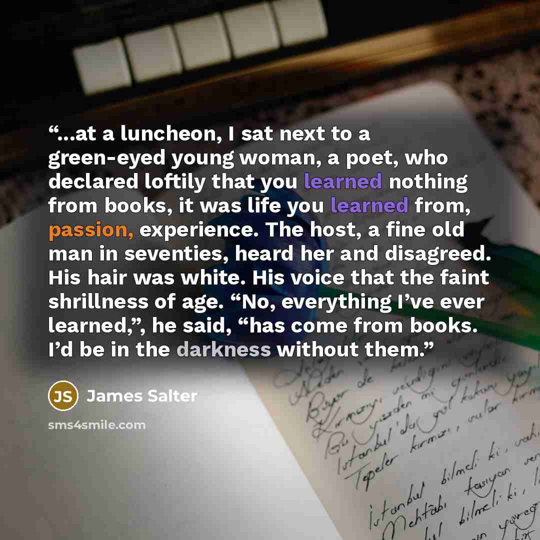 “...at a luncheon, I sat next to a green-eyed young woman, a poet, who declared loftily that you learned nothing from books, it was life you learned from, passion, experience. The host, a fine old man in seventies, heard her and disagreed. His hair was white. His voice that the faint shrillness of…” quote by James Salter