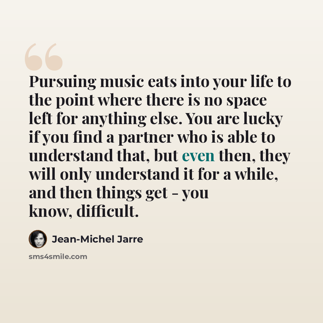“Pursuing music eats into your life to the point where there is no space left for anything else. You are lucky if you find a partner who is able to understand that, but even then, they will only understand it for a while, and then things get - you know, difficult.” quote by Jean-Michel Jarre