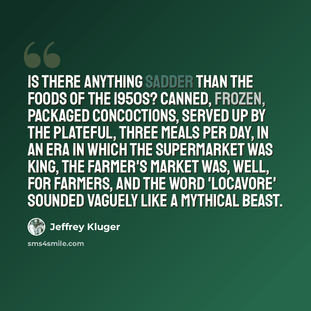 “Is there anything sadder than the foods of the 1950s? Canned, frozen, packaged concoctions, served up by the plateful, three meals per day, in an era in which the supermarket was king, the farmer's market was, well, for farmers, and the word 'locavore' sounded vaguely like a mythical beast.” quote by Jeffrey Kluger