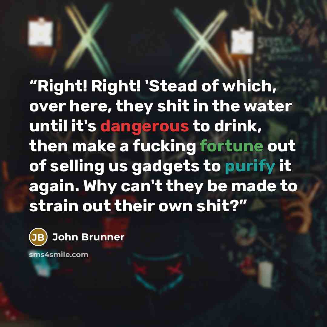 “Right! Right! 'Stead of which, over here, they shit in the water until it's dangerous to drink, then make a fucking fortune out of selling us gadgets to purify it again. Why can't they be made to strain out their own shit?” quote by John Brunner