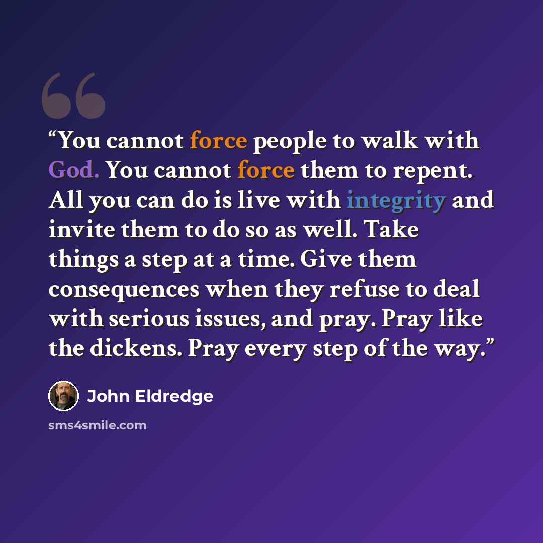 “You cannot force people to walk with God. You cannot force them to repent. All you can do is live with integrity and invite them to do so as well. Take things a step at a time. Give them consequences when they refuse to deal with serious issues, and pray. Pray like the dickens. Pray every step of…” quote by John Eldredge