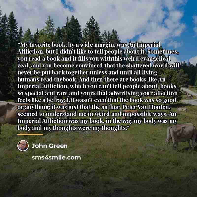 “My favorite book, by a wide margin, was An Imperial Affliction, but I didn’t like to tell people about it. Sometimes, you read a book and it fills you withthis weird evangelical zeal, and you become convinced that the shattered world will never be put back together unless and until all living…” quote by John Green