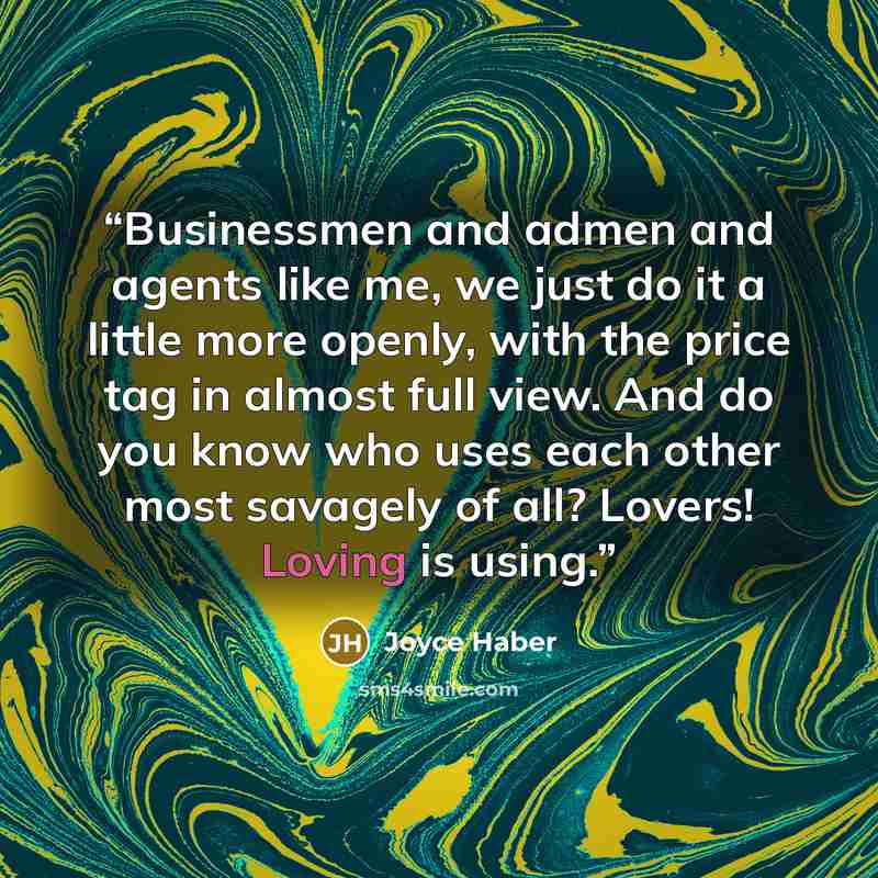 “Businessmen and admen and agents like me, we just do it a little more openly, with the price tag in almost full view. And do you know who uses each other most savagely of all? Lovers! Loving is using.” quote by Joyce Haber